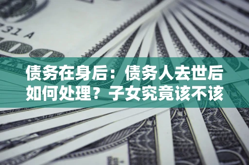 济南债务在身后：债务人去世后如何处理？子女究竟该不该还钱？