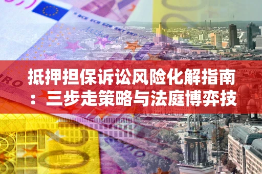 济南抵押担保诉讼风险化解指南：三步走策略与法庭博弈技巧