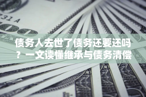济南债务人去世了债务还要还吗？一文读懂继承与债务清偿
