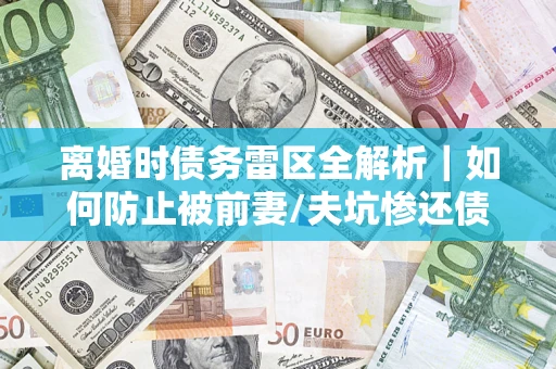 济南离婚时债务雷区全解析｜如何防止被前妻/夫坑惨还债？