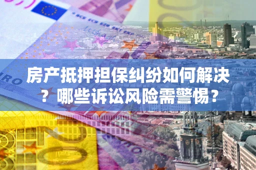 济南房产抵押担保纠纷如何解决？哪些诉讼风险需警惕？