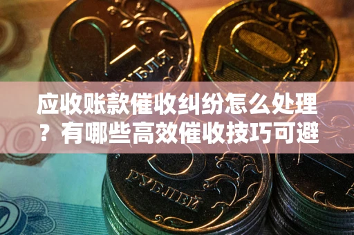 济南应收账款催收纠纷怎么处理？有哪些高效催收技巧可避免坏账？