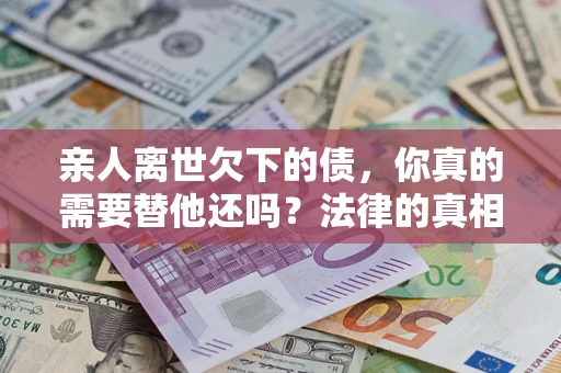 济南亲人离世欠下的债，你真的需要替他还吗？法律的真相或许与你想的不一样